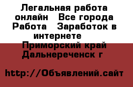 Легальная работа онлайн - Все города Работа » Заработок в интернете   . Приморский край,Дальнереченск г.